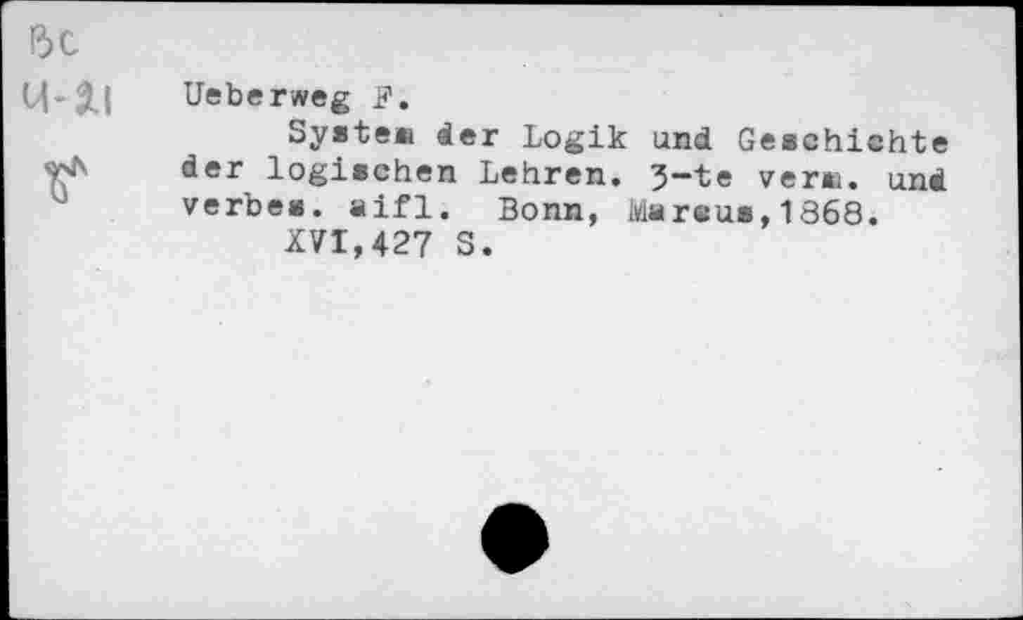 ﻿Ueberweg
System der Logik und Geschichte der logischen Lehren. 3-te vera. und verbes. aifl. Bonn, Msreu*,1868.
XVI,427 S.